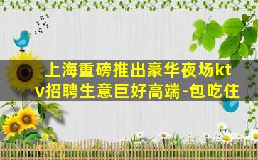 上海重磅推出豪华夜场ktv招聘生意巨好高端-包吃住